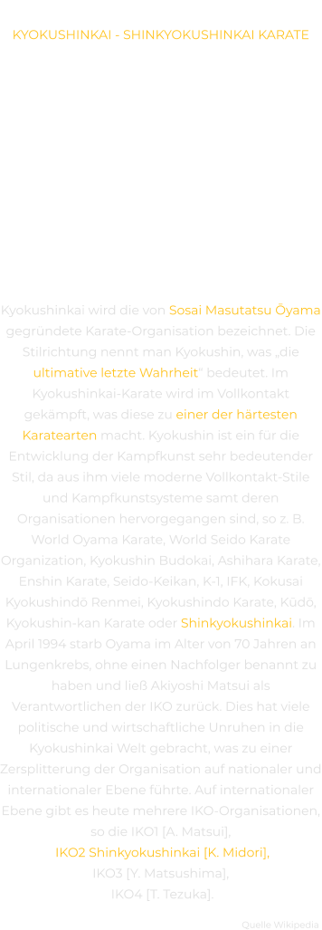 GESCHICHTE KYOKUSHINKAI - SHINKYOKUSHINKAI KARATE DIE BASIS-PHILOSOPHIE DES KARATE IST ENG MIT DER ZEN-PHILOSOPHIE VERWANDT, BEIDE LEHREN HABEN DAS GLEICHE ZIEL: VOLLKOMMENHEIT UND HARMONIE. AUCH IM KARATE GEHT ES KONKRET DARUM, EINEN BESTIMMTEN GRAD DER SELBSTBEHERRSCHUNG ZU  ERREICHEN, UM DANN NACH GEISTIGER HARMONIE ZU STREBEN. MIT HILFE VON KARATE IST ES MÖGLICH, EIN HOHES MASS AN SELBSTBEWUSSTSEIN ZU ENTWICKELN, UM AUFREGUNG, STRESS UND SOMIT LETZTENDLICH ANWENDUNG VON GEWALT VERMEIDEN ZU KÖNNEN. Kyokushinkai wird die von Sosai Masutatsu Ōyama gegründete Karate-Organisation bezeichnet. Die Stilrichtung nennt man Kyokushin, was „die ultimative letzte Wahrheit“ bedeutet. Im Kyokushinkai-Karate wird im Vollkontakt gekämpft, was diese zu einer der härtesten Karatearten macht. Kyokushin ist ein für die Entwicklung der Kampfkunst sehr bedeutender Stil, da aus ihm viele moderne Vollkontakt-Stile und Kampfkunstsysteme samt deren Organisationen hervorgegangen sind, so z. B. World Oyama Karate, World Seido Karate Organization, Kyokushin Budokai, Ashihara Karate, Enshin Karate, Seido-Keikan, K-1, IFK, Kokusai Kyokushindō Renmei, Kyokushindo Karate, Kūdō, Kyokushin-kan Karate oder Shinkyokushinkai. Im April 1994 starb Oyama im Alter von 70 Jahren an Lungenkrebs, ohne einen Nachfolger benannt zu haben und ließ Akiyoshi Matsui als Verantwortlichen der IKO zurück. Dies hat viele politische und wirtschaftliche Unruhen in die Kyokushinkai Welt gebracht, was zu einer Zersplitterung der Organisation auf nationaler und internationaler Ebene führte. Auf internationaler Ebene gibt es heute mehrere IKO-Organisationen, so die IKO1 [A. Matsui], IKO2 Shinkyokushinkai [K. Midori], IKO3 [Y. Matsushima], IKO4 [T. Tezuka].  Quelle Wikipedia